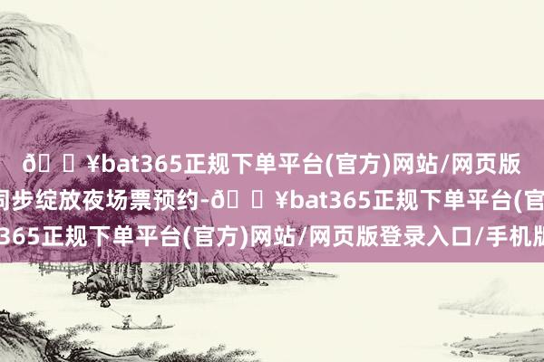 🔥bat365正规下单平台(官方)网站/网页版登录入口/手机版景区同步绽放夜场票预约-🔥bat365正规下单平台(官方)网站/网页版登录入口/手机版