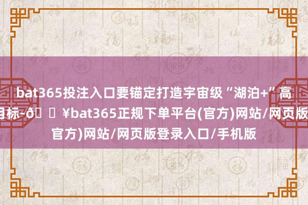 bat365投注入口要锚定打造宇宙级“湖泊+”高质地旅游景区的目标-🔥bat365正规下单平台(官方)网站/网页版登录入口/手机版