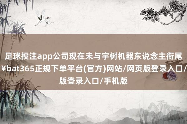 足球投注app公司现在未与宇树机器东说念主衔尾-🔥bat365正规下单平台(官方)网站/网页版登录入口/手机版