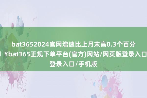 bat3652024官网增速比上月末高0.3个百分点-🔥bat365正规下单平台(官方)网站/网页版登录入口/手机版