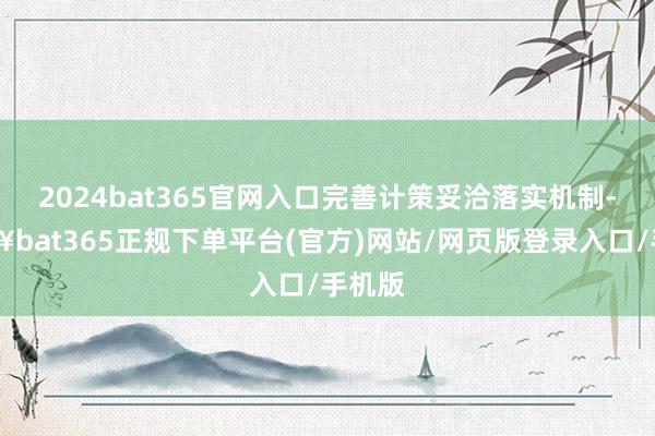 2024bat365官网入口完善计策妥洽落实机制-🔥bat365正规下单平台(官方)网站/网页版登录入口/手机版