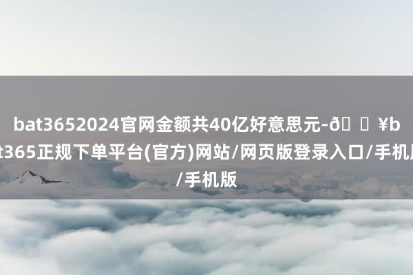 bat3652024官网金额共40亿好意思元-🔥bat365正规下单平台(官方)网站/网页版登录入口/手机版