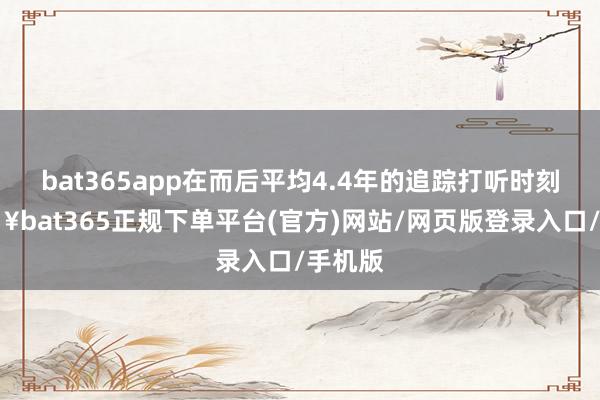 bat365app在而后平均4.4年的追踪打听时刻-🔥bat365正规下单平台(官方)网站/网页版登录入口/手机版