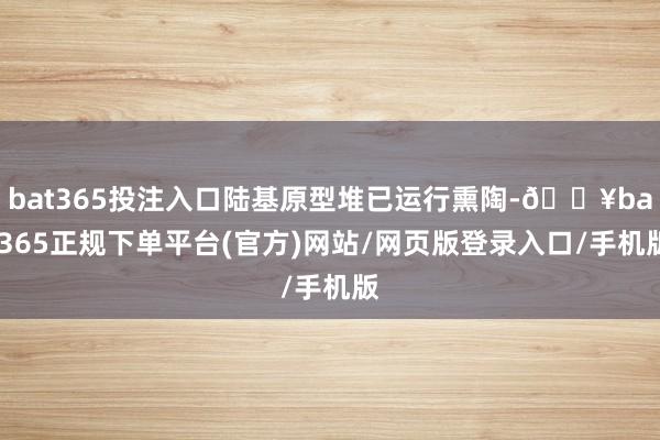 bat365投注入口陆基原型堆已运行熏陶-🔥bat365正规下单平台(官方)网站/网页版登录入口/手机版