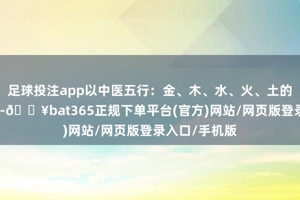 足球投注app以中医五行：金、木、水、火、土的见地进行布局-🔥bat365正规下单平台(官方)网站/网页版登录入口/手机版