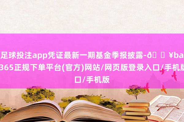 足球投注app凭证最新一期基金季报披露-🔥bat365正规下单平台(官方)网站/网页版登录入口/手机版