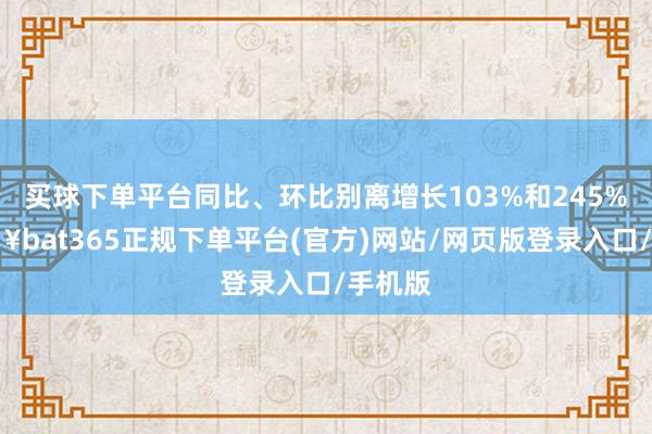 买球下单平台同比、环比别离增长103%和245%-🔥bat365正规下单平台(官方)网站/网页版登录入口/手机版