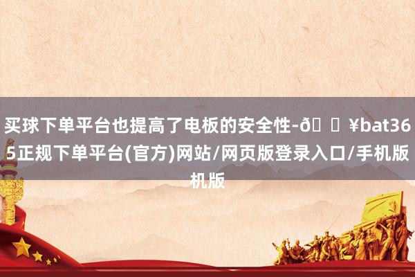 买球下单平台也提高了电板的安全性-🔥bat365正规下单平台(官方)网站/网页版登录入口/手机版