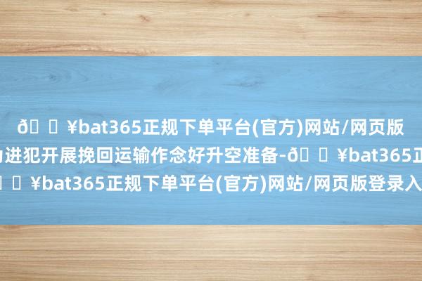 🔥bat365正规下单平台(官方)网站/网页版登录入口/手机版时刻为进犯开展挽回运输作念好升空准备-🔥bat365正规下单平台(官方)网站/网页版登录入口/手机版