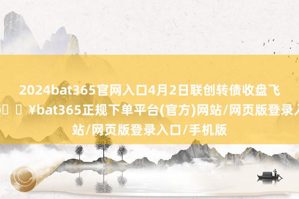 2024bat365官网入口4月2日联创转债收盘飞腾0.47%-🔥bat365正规下单平台(官方)网站/网页版登录入口/手机版