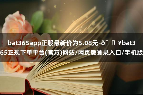 bat365app正股最新价为5.08元-🔥bat365正规下单平台(官方)网站/网页版登录入口/手机版