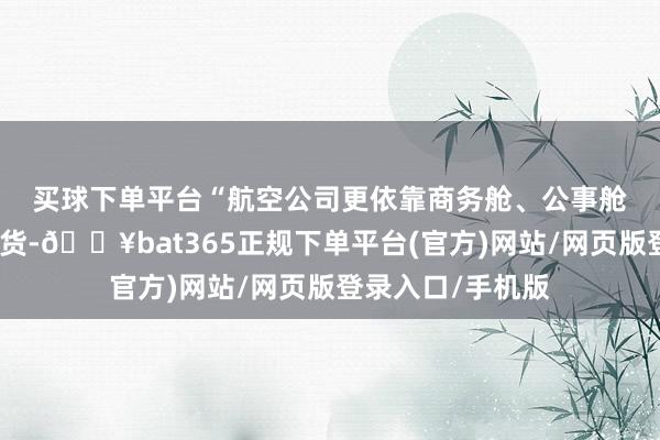 买球下单平台　　“航空公司更依靠商务舱、公事舱这些高端仓位收货-🔥bat365正规下单平台(官方)网站/网页版登录入口/手机版