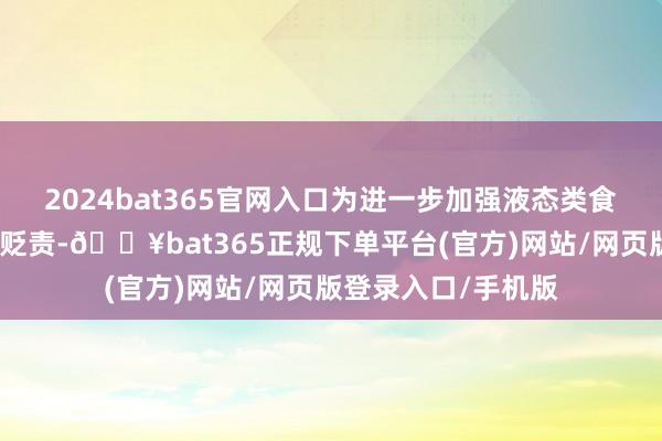 2024bat365官网入口为进一步加强液态类食物散装运载全链条贬责-🔥bat365正规下单平台(官方)网站/网页版登录入口/手机版