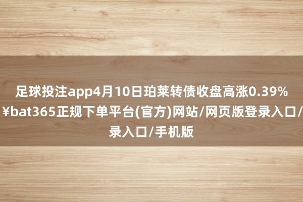 足球投注app4月10日珀莱转债收盘高涨0.39%-🔥bat365正规下单平台(官方)网站/网页版登录入口/手机版