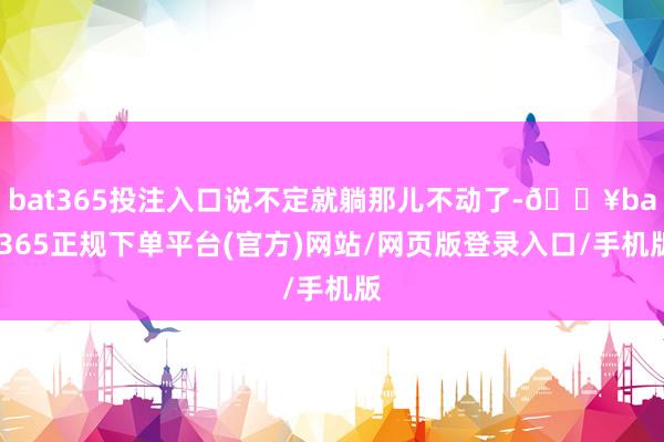 bat365投注入口说不定就躺那儿不动了-🔥bat365正规下单平台(官方)网站/网页版登录入口/手机版