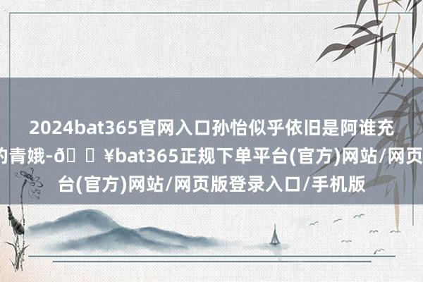 2024bat365官网入口孙怡似乎依旧是阿谁充满活力、灵动豁达的青娥-🔥bat365正规下单平台(官方)网站/网页版登录入口/手机版