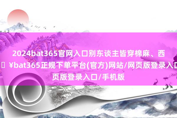 2024bat365官网入口别东谈主皆穿棉麻、西装料-🔥bat365正规下单平台(官方)网站/网页版登录入口/手机版