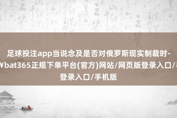 足球投注app当说念及是否对俄罗斯现实制裁时-🔥bat365正规下单平台(官方)网站/网页版登录入口/手机版
