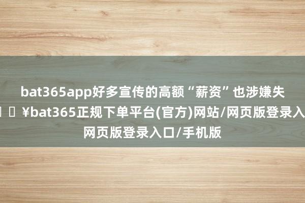 bat365app好多宣传的高额“薪资”也涉嫌失实宣传-🔥bat365正规下单平台(官方)网站/网页版登录入口/手机版