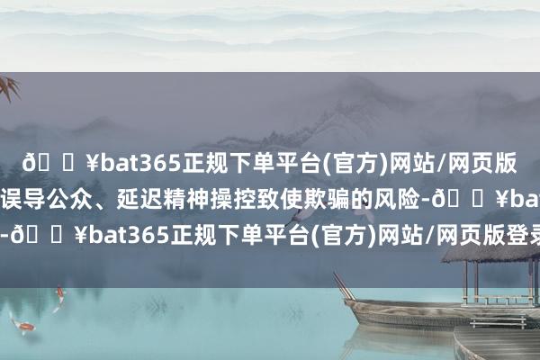 🔥bat365正规下单平台(官方)网站/网页版登录入口/手机版还存在误导公众、延迟精神操控致使欺骗的风险-🔥bat365正规下单平台(官方)网站/网页版登录入口/手机版