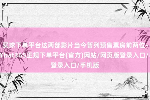 买球下单平台这两部影片当今暂列预售票房前两位-🔥bat365正规下单平台(官方)网站/网页版登录入口/手机版