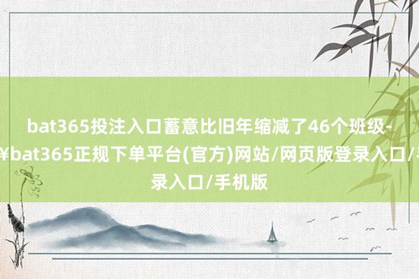 bat365投注入口蓄意比旧年缩减了46个班级-🔥bat365正规下单平台(官方)网站/网页版登录入口/手机版