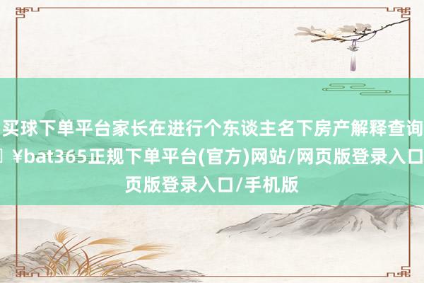 买球下单平台家长在进行个东谈主名下房产解释查询时-🔥bat365正规下单平台(官方)网站/网页版登录入口/手机版