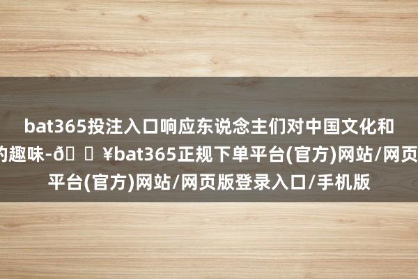 bat365投注入口响应东说念主们对中国文化和发展确立日益浓厚的趣味-🔥bat365正规下单平台(官方)网站/网页版登录入口/手机版