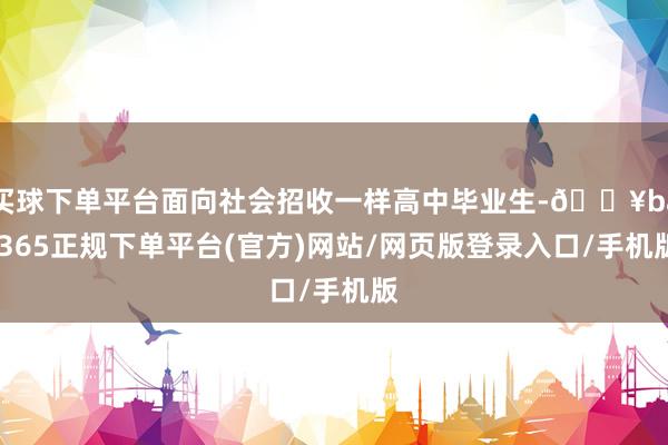 买球下单平台面向社会招收一样高中毕业生-🔥bat365正规下单平台(官方)网站/网页版登录入口/手机版