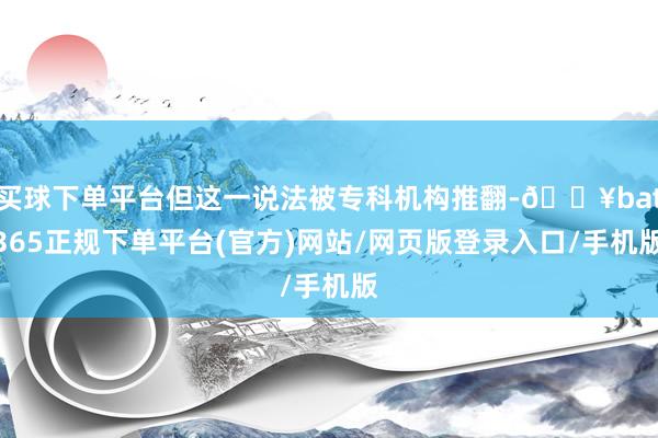 买球下单平台但这一说法被专科机构推翻-🔥bat365正规下单平台(官方)网站/网页版登录入口/手机版