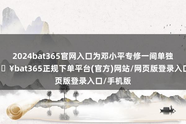 2024bat365官网入口为邓小平专修一间单独茅厕-🔥bat365正规下单平台(官方)网站/网页版登录入口/手机版