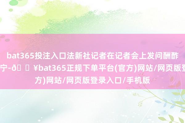 bat365投注入口法新社记者在记者会上发问酬酢部发言东谈主毛宁-🔥bat365正规下单平台(官方)网站/网页版登录入口/手机版