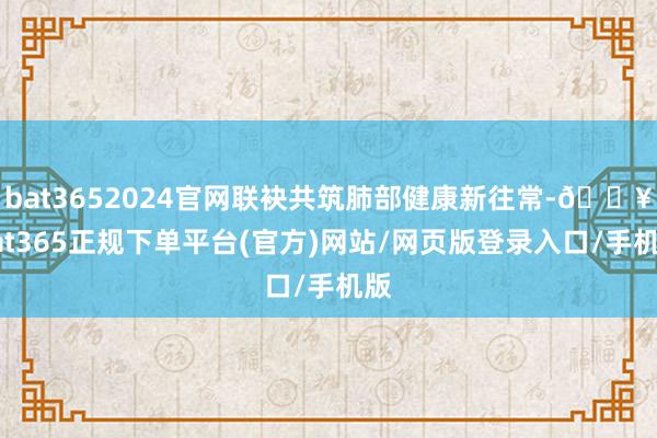 bat3652024官网联袂共筑肺部健康新往常-🔥bat365正规下单平台(官方)网站/网页版登录入口/手机版