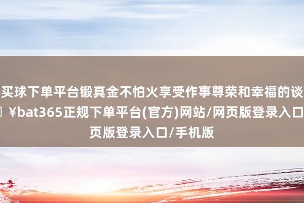 买球下单平台锻真金不怕火享受作事尊荣和幸福的谈路-🔥bat365正规下单平台(官方)网站/网页版登录入口/手机版