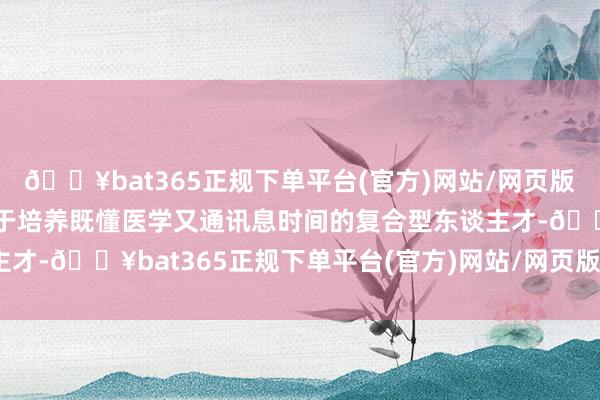 🔥bat365正规下单平台(官方)网站/网页版登录入口/手机版死力于于培养既懂医学又通讯息时间的复合型东谈主才-🔥bat365正规下单平台(官方)网站/网页版登录入口/手机版