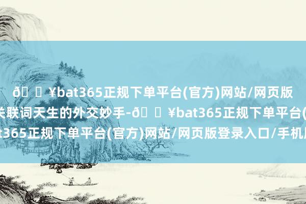🔥bat365正规下单平台(官方)网站/网页版登录入口/手机版他们关联词天生的外交妙手-🔥bat365正规下单平台(官方)网站/网页版登录入口/手机版