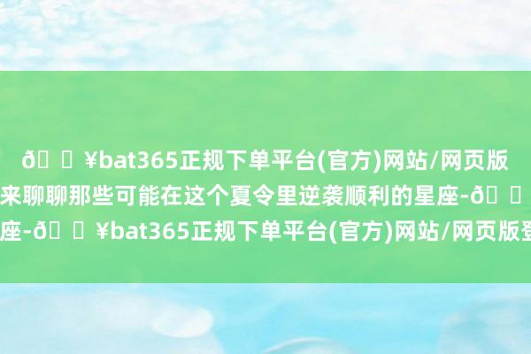 🔥bat365正规下单平台(官方)网站/网页版登录入口/手机版咱们就来聊聊那些可能在这个夏令里逆袭顺利的星座-🔥bat365正规下单平台(官方)网站/网页版登录入口/手机版