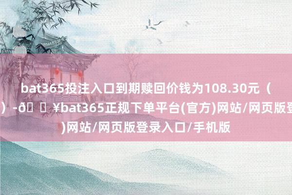 bat365投注入口到期赎回价钱为108.30元（含终末一期利息）-🔥bat365正规下单平台(官方)网站/网页版登录入口/手机版