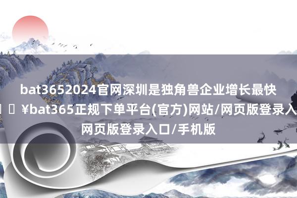 bat3652024官网深圳是独角兽企业增长最快的城市-🔥bat365正规下单平台(官方)网站/网页版登录入口/手机版