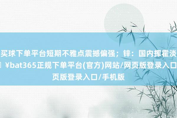 买球下单平台短期不雅点震撼偏强;锌:国内挥霍淡季-🔥bat365正规下单平台(官方)网站/网页版登录入口/手机版