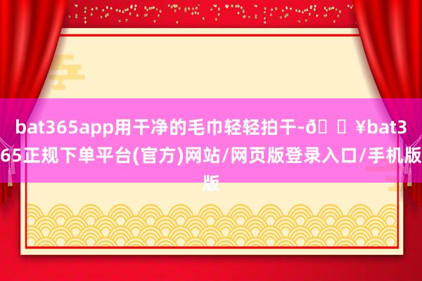 bat365app用干净的毛巾轻轻拍干-🔥bat365正规下单平台(官方)网站/网页版登录入口/手机版