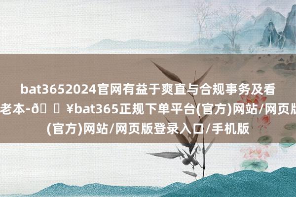 bat3652024官网有益于爽直与合规事务及看守上市地位相干的老本-🔥bat365正规下单平台(官方)网站/网页版登录入口/手机版