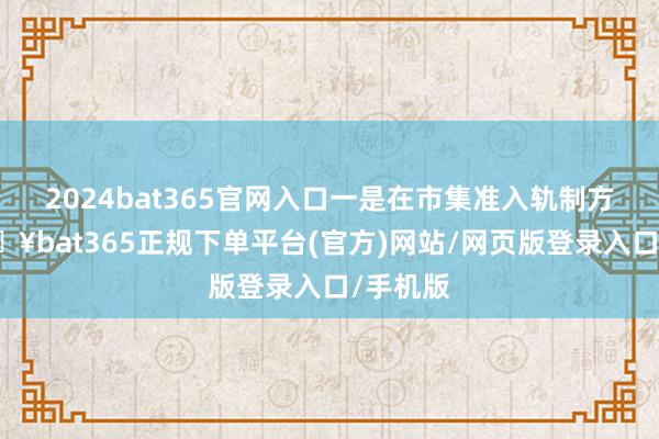 2024bat365官网入口一是在市集准入轨制方面-🔥bat365正规下单平台(官方)网站/网页版登录入口/手机版