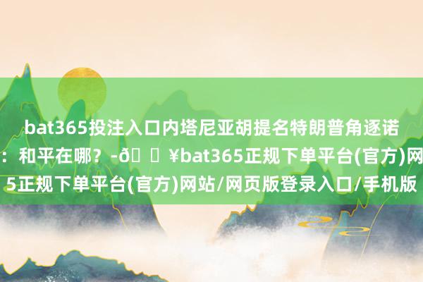 bat365投注入口内塔尼亚胡提名特朗普角逐诺贝尔和平奖，异邦网友：和平在哪？-🔥bat365正规下单平台(官方)网站/网页版登录入口/手机版