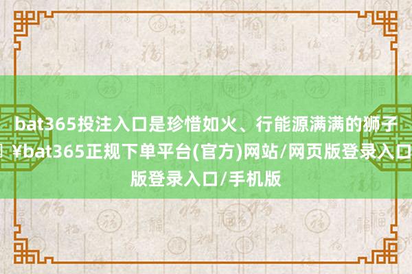 bat365投注入口是珍惜如火、行能源满满的狮子座-🔥bat365正规下单平台(官方)网站/网页版登录入口/手机版