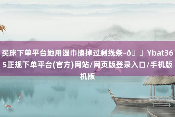 买球下单平台她用湿巾擦掉过剩线条-🔥bat365正规下单平台(官方)网站/网页版登录入口/手机版