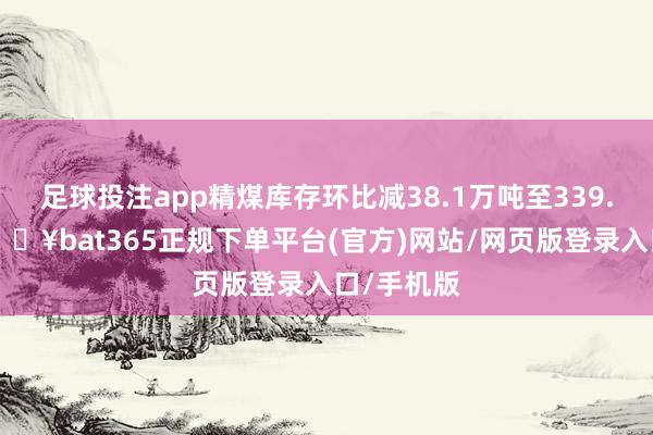 足球投注app精煤库存环比减38.1万吨至339.1万吨-🔥bat365正规下单平台(官方)网站/网页版登录入口/手机版