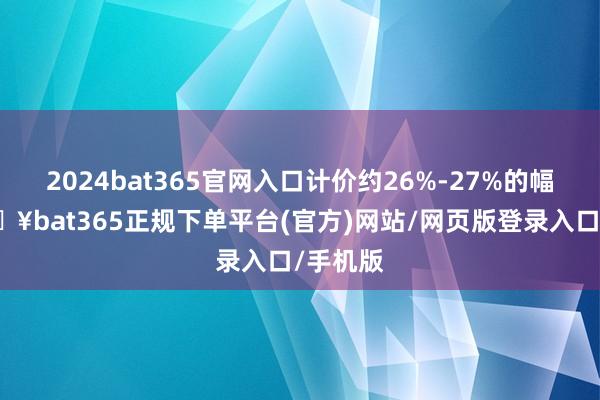 2024bat365官网入口计价约26%-27%的幅度-🔥bat365正规下单平台(官方)网站/网页版登录入口/手机版