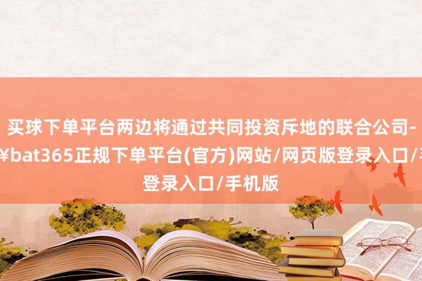买球下单平台两边将通过共同投资斥地的联合公司-🔥bat365正规下单平台(官方)网站/网页版登录入口/手机版