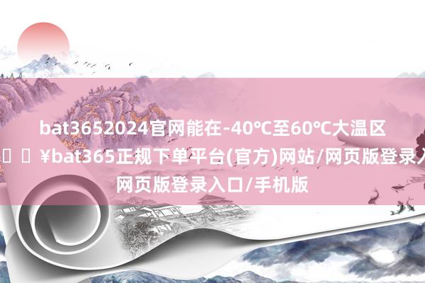 bat3652024官网能在-40℃至60℃大温区领略启动-🔥bat365正规下单平台(官方)网站/网页版登录入口/手机版